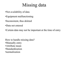 Missing data
•Not availability of data
•Equipment malfunctioning
•Inconsistent, thus deleted
•Data not entered
•Certain data may not be important at the time of entry
How to handle missing data?
•Manually entry
•Attribute mean
•Standardization
•normalization
 