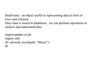 DataFrame : an object useful in representing data in form of
rows and columns.
Once data is stored in dataframe , we can perform operations to
analyse and understand data.
import pandas as pd
import xlrd
df= pd.read_excel(path, “Sheet1”)
df
 