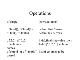Operations
df.shape (rows,columns)
df.head(), df.head(2) default first 5 rows,
df.tail(), df.tail(4) default last 5 rows
df[2:5], df[0::2] intial,final,step value rows
df.columns Index[‘ ‘,’ ‘,’ ‘] column
names
df.empid or df[‘empid’] list of columns to be
passed
 
