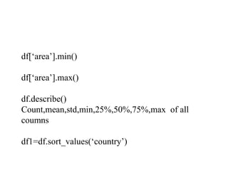 df[‘area’].min()
df[‘area’].max()
df.describe()
Count,mean,std,min,25%,50%,75%,max of all
coumns
df1=df.sort_values(‘country’)
 