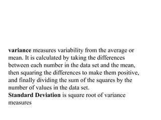 variance measures variability from the average or
mean. It is calculated by taking the differences
between each number in the data set and the mean,
then squaring the differences to make them positive,
and finally dividing the sum of the squares by the
number of values in the data set.
Standard Deviation is square root of variance
measures
 