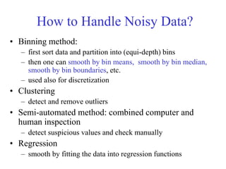 How to Handle Noisy Data?
• Binning method:
– first sort data and partition into (equi-depth) bins
– then one can smooth by bin means, smooth by bin median,
smooth by bin boundaries, etc.
– used also for discretization
• Clustering
– detect and remove outliers
• Semi-automated method: combined computer and
human inspection
– detect suspicious values and check manually
• Regression
– smooth by fitting the data into regression functions
 