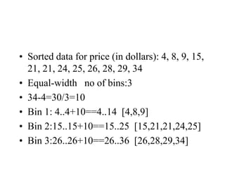 • Sorted data for price (in dollars): 4, 8, 9, 15,
21, 21, 24, 25, 26, 28, 29, 34
• Equal-width no of bins:3
• 34-4=30/3=10
• Bin 1: 4..4+10==4..14 [4,8,9]
• Bin 2:15..15+10==15..25 [15,21,21,24,25]
• Bin 3:26..26+10==26..36 [26,28,29,34]
 