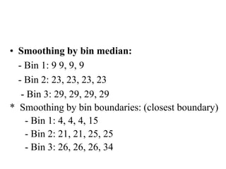 • Smoothing by bin median:
- Bin 1: 9 9, 9, 9
- Bin 2: 23, 23, 23, 23
- Bin 3: 29, 29, 29, 29
* Smoothing by bin boundaries: (closest boundary)
- Bin 1: 4, 4, 4, 15
- Bin 2: 21, 21, 25, 25
- Bin 3: 26, 26, 26, 34
 