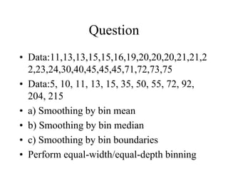 Question
• Data:11,13,13,15,15,16,19,20,20,20,21,21,2
2,23,24,30,40,45,45,45,71,72,73,75
• Data:5, 10, 11, 13, 15, 35, 50, 55, 72, 92,
204, 215
• a) Smoothing by bin mean
• b) Smoothing by bin median
• c) Smoothing by bin boundaries
• Perform equal-width/equal-depth binning
 