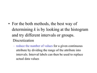 • For the both methods, the best way of
determining k is by looking at the histogram
and try different intervals or groups.
Discretization
– reduce the number of values for a given continuous
attribute by dividing the range of the attribute into
intervals. Interval labels can then be used to replace
actual data values
 