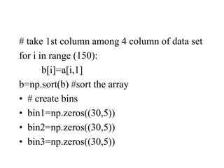 # take 1st column among 4 column of data set
for i in range (150):
b[i]=a[i,1]
b=np.sort(b) #sort the array
• # create bins
• bin1=np.zeros((30,5))
• bin2=np.zeros((30,5))
• bin3=np.zeros((30,5))
 