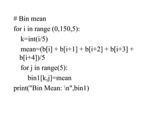 # Bin mean
for i in range (0,150,5):
k=int(i/5)
mean=(b[i] + b[i+1] + b[i+2] + b[i+3] +
b[i+4])/5
for j in range(5):
bin1[k,j]=mean
print("Bin Mean: n",bin1)
 