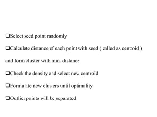 Select seed point randomly
Calculate distance of each point with seed ( called as centroid )
and form cluster with min. distance
Check the density and select new centroid
Formulate new clusters until optimality
Outlier points will be separated
 