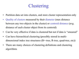 Clustering
• Partition data set into clusters, and store cluster representation only
• Quality of clusters measured by their diameter (max distance
between any two objects in the cluster) or centroid distance (avg.
distance of each cluster object from its centroid)
• Can be very effective if data is clustered but not if data is “smeared”
• Can have hierarchical clustering (possibly stored in multi-
dimensional index tree structures (B+-tree, R-tree, quad-tree, etc))
• There are many choices of clustering definitions and clustering
algorithms
 