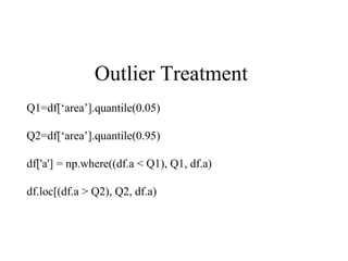 Outlier Treatment
Q1=df[‘area’].quantile(0.05)
Q2=df[‘area’].quantile(0.95)
df['a'] = np.where((df.a < Q1), Q1, df.a)
df.loc[(df.a > Q2), Q2, df.a)
 