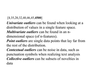 Univariate outliers can be found when looking at a
distribution of values in a single feature space.
Multivariate outliers can be found in an n-
dimensional space (of n-features).
Point outliers are single data points that lay far from
the rest of the distribution.
Contextual outliers can be noise in data, such as
punctuation symbols when realizing text analysis
Collective outliers can be subsets of novelties in
data
[1,35,20,32,40,46,45,4500]
 