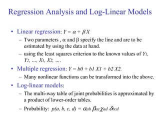 • Linear regression: Y =  +  X
– Two parameters ,  and  specify the line and are to be
estimated by using the data at hand.
– using the least squares criterion to the known values of Y1,
Y2, …, X1, X2, ….
• Multiple regression: Y = b0 + b1 X1 + b2 X2.
– Many nonlinear functions can be transformed into the above.
• Log-linear models:
– The multi-way table of joint probabilities is approximated by
a product of lower-order tables.
– Probability: p(a, b, c, d) = ab acad bcd
Regression Analysis and Log-Linear Models
 
