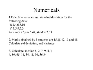 Numericals
1.Calculate variance and standard deviation for the
following data:
x 2,4,6,8,10
f 3,5,9,5,3
Ans: mean 6,var 5.44, std dev 2.33
2. Marks obtained by 5 students are 15,18,12,19 and 11.
Calculate std deviation, and variance
3. Calculate median 6, 2, 7, 9, 4, 1
4, 89, 65, 11, 54, 11, 90, 56,34
 