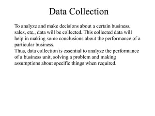 Data Collection
To analyze and make decisions about a certain business,
sales, etc., data will be collected. This collected data will
help in making some conclusions about the performance of a
particular business.
Thus, data collection is essential to analyze the performance
of a business unit, solving a problem and making
assumptions about specific things when required.
 