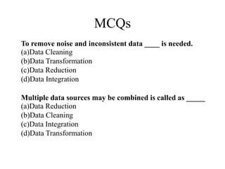 MCQs
To remove noise and inconsistent data ____ is needed.
(a)Data Cleaning
(b)Data Transformation
(c)Data Reduction
(d)Data Integration
Multiple data sources may be combined is called as _____
(a)Data Reduction
(b)Data Cleaning
(c)Data Integration
(d)Data Transformation
 