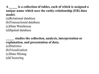 A _____ is a collection of tables, each of which is assigned a
unique name which uses the entity-relationship (ER) data
model.
(a)Relational database
(b)Transactional database
(c)Data Warehouse
(d)Spatial database
_____ studies the collection, analysis, interpretation or
explanation, and presentation of data.
(a)Statistics
(b)Visualization
(c)Data Mining
(d)Clustering
 