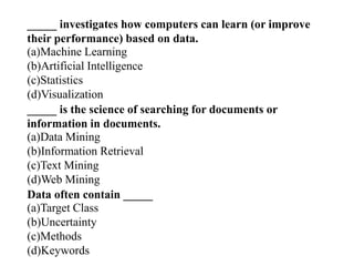 _____ investigates how computers can learn (or improve
their performance) based on data.
(a)Machine Learning
(b)Artificial Intelligence
(c)Statistics
(d)Visualization
_____ is the science of searching for documents or
information in documents.
(a)Data Mining
(b)Information Retrieval
(c)Text Mining
(d)Web Mining
Data often contain _____
(a)Target Class
(b)Uncertainty
(c)Methods
(d)Keywords
 
