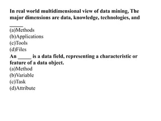 In real world multidimensional view of data mining, The
major dimensions are data, knowledge, technologies, and
_____
(a)Methods
(b)Applications
(c)Tools
(d)Files
An _____ is a data field, representing a characteristic or
feature of a data object.
(a)Method
(b)Variable
(c)Task
(d)Attribute
 