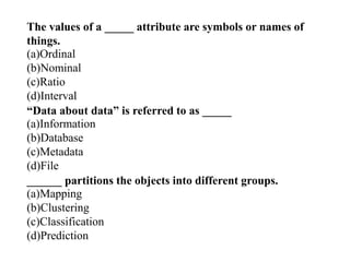 The values of a _____ attribute are symbols or names of
things.
(a)Ordinal
(b)Nominal
(c)Ratio
(d)Interval
“Data about data” is referred to as _____
(a)Information
(b)Database
(c)Metadata
(d)File
______ partitions the objects into different groups.
(a)Mapping
(b)Clustering
(c)Classification
(d)Prediction
 