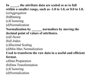 In _____, the attribute data are scaled so as to fall
within a smaller range, such as -1.0 to 1.0, or 0.0 to 1.0.
(a)Aggregation
(b)Binning
(c)Clustering
(d)Normalization
Normalization by ______ normalizes by moving the
decimal point of values of attributes.
(a)Z-Score
(b)Z-Index
(c)Decimal Scaling
(d)Min-Max Normalization
Used to transform the raw data in a useful and efficient
format.
a)Data Preparation
(b)Data Transformation
(c)Clustering
(d)Normalization
 