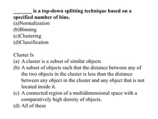 _______ is a top-down splitting technique based on a
specified number of bins.
(a)Normalization
(b)Binning
(c)Clustering
(d)Classification
Cluster Is
(a) A cluster is a subset of similar objects
(b) A subset of objects such that the distance between any of
the two objects in the cluster is less than the distance
between any object in the cluster and any object that is not
located inside it.
(c) A connected region of a multidimensional space with a
comparatively high density of objects.
(d) All of these
 