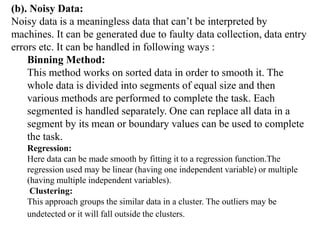 (b). Noisy Data:
Noisy data is a meaningless data that can’t be interpreted by
machines. It can be generated due to faulty data collection, data entry
errors etc. It can be handled in following ways :
Binning Method:
This method works on sorted data in order to smooth it. The
whole data is divided into segments of equal size and then
various methods are performed to complete the task. Each
segmented is handled separately. One can replace all data in a
segment by its mean or boundary values can be used to complete
the task.
Regression:
Here data can be made smooth by fitting it to a regression function.The
regression used may be linear (having one independent variable) or multiple
(having multiple independent variables).
Clustering:
This approach groups the similar data in a cluster. The outliers may be
undetected or it will fall outside the clusters.
 