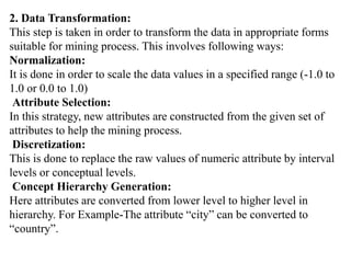 2. Data Transformation:
This step is taken in order to transform the data in appropriate forms
suitable for mining process. This involves following ways:
Normalization:
It is done in order to scale the data values in a specified range (-1.0 to
1.0 or 0.0 to 1.0)
Attribute Selection:
In this strategy, new attributes are constructed from the given set of
attributes to help the mining process.
Discretization:
This is done to replace the raw values of numeric attribute by interval
levels or conceptual levels.
Concept Hierarchy Generation:
Here attributes are converted from lower level to higher level in
hierarchy. For Example-The attribute “city” can be converted to
“country”.
 