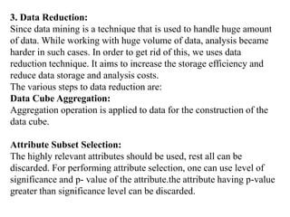 3. Data Reduction:
Since data mining is a technique that is used to handle huge amount
of data. While working with huge volume of data, analysis became
harder in such cases. In order to get rid of this, we uses data
reduction technique. It aims to increase the storage efficiency and
reduce data storage and analysis costs.
The various steps to data reduction are:
Data Cube Aggregation:
Aggregation operation is applied to data for the construction of the
data cube.
Attribute Subset Selection:
The highly relevant attributes should be used, rest all can be
discarded. For performing attribute selection, one can use level of
significance and p- value of the attribute.the attribute having p-value
greater than significance level can be discarded.
 