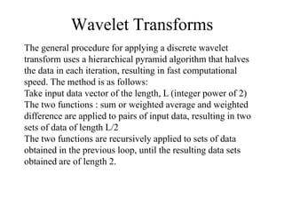 Wavelet Transforms
The general procedure for applying a discrete wavelet
transform uses a hierarchical pyramid algorithm that halves
the data in each iteration, resulting in fast computational
speed. The method is as follows:
Take input data vector of the length, L (integer power of 2)
The two functions : sum or weighted average and weighted
difference are applied to pairs of input data, resulting in two
sets of data of length L/2
The two functions are recursively applied to sets of data
obtained in the previous loop, until the resulting data sets
obtained are of length 2.
 