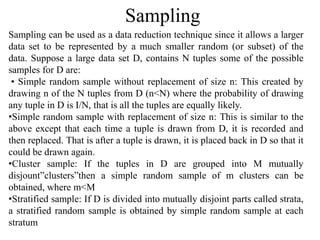 Sampling
Sampling can be used as a data reduction technique since it allows a larger
data set to be represented by a much smaller random (or subset) of the
data. Suppose a large data set D, contains N tuples some of the possible
samples for D are:
• Simple random sample without replacement of size n: This created by
drawing n of the N tuples from D (n<N) where the probability of drawing
any tuple in D is I/N, that is all the tuples are equally likely.
•Simple random sample with replacement of size n: This is similar to the
above except that each time a tuple is drawn from D, it is recorded and
then replaced. That is after a tuple is drawn, it is placed back in D so that it
could be drawn again.
•Cluster sample: If the tuples in D are grouped into M mutually
disjount”clusters”then a simple random sample of m clusters can be
obtained, where m<M
•Stratified sample: If D is divided into mutually disjoint parts called strata,
a stratified random sample is obtained by simple random sample at each
stratum
 