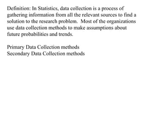 Definition: In Statistics, data collection is a process of
gathering information from all the relevant sources to find a
solution to the research problem. Most of the organizations
use data collection methods to make assumptions about
future probabilities and trends.
Primary Data Collection methods
Secondary Data Collection methods
 