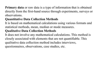 Primary data or raw data is a type of information that is obtained
directly from the first-hand source through experiments, surveys or
observations.
Quantitative Data Collection Methods
It is based on mathematical calculations using various formats and
statistical methods, mean, median or mode measures.
Qualitative Data Collection Methods
It does not involve any mathematical calculations. This method is
closely associated with elements that are not quantifiable. This
qualitative data collection method includes interviews,
questionnaires, observations, case studies, etc.
 