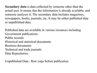 Secondary data is data collected by someone other than the
actual user. It means that the information is already available, and
someone analyses it. The secondary data includes magazines,
newspapers, books, journals, etc. It may be either published data
or unpublished data.
Published data are available in various resources including
Government publications
Public records
Historical and statistical documents
Business documents
Technical and trade journals
Data Repositories
Unpublished Data : Raw copy before publication
 