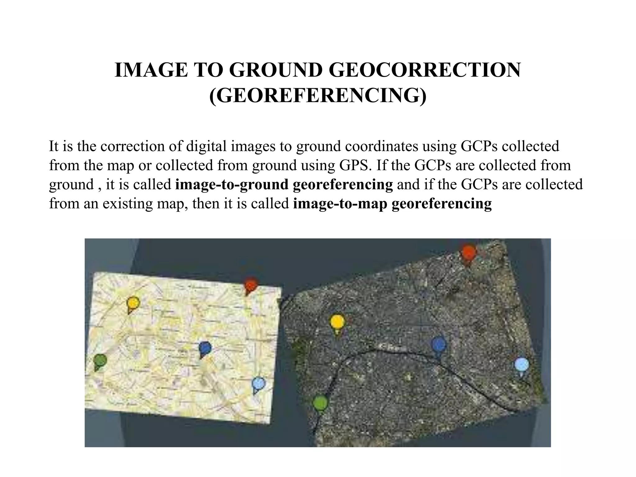 IMAGE TO GROUND GEOCORRECTION
(GEOREFERENCING)
It is the correction of digital images to ground coordinates using GCPs collected
from the map or collected from ground using GPS. If the GCPs are collected from
ground , it is called image-to-ground georeferencing and if the GCPs are collected
from an existing map, then it is called image-to-map georeferencing
 