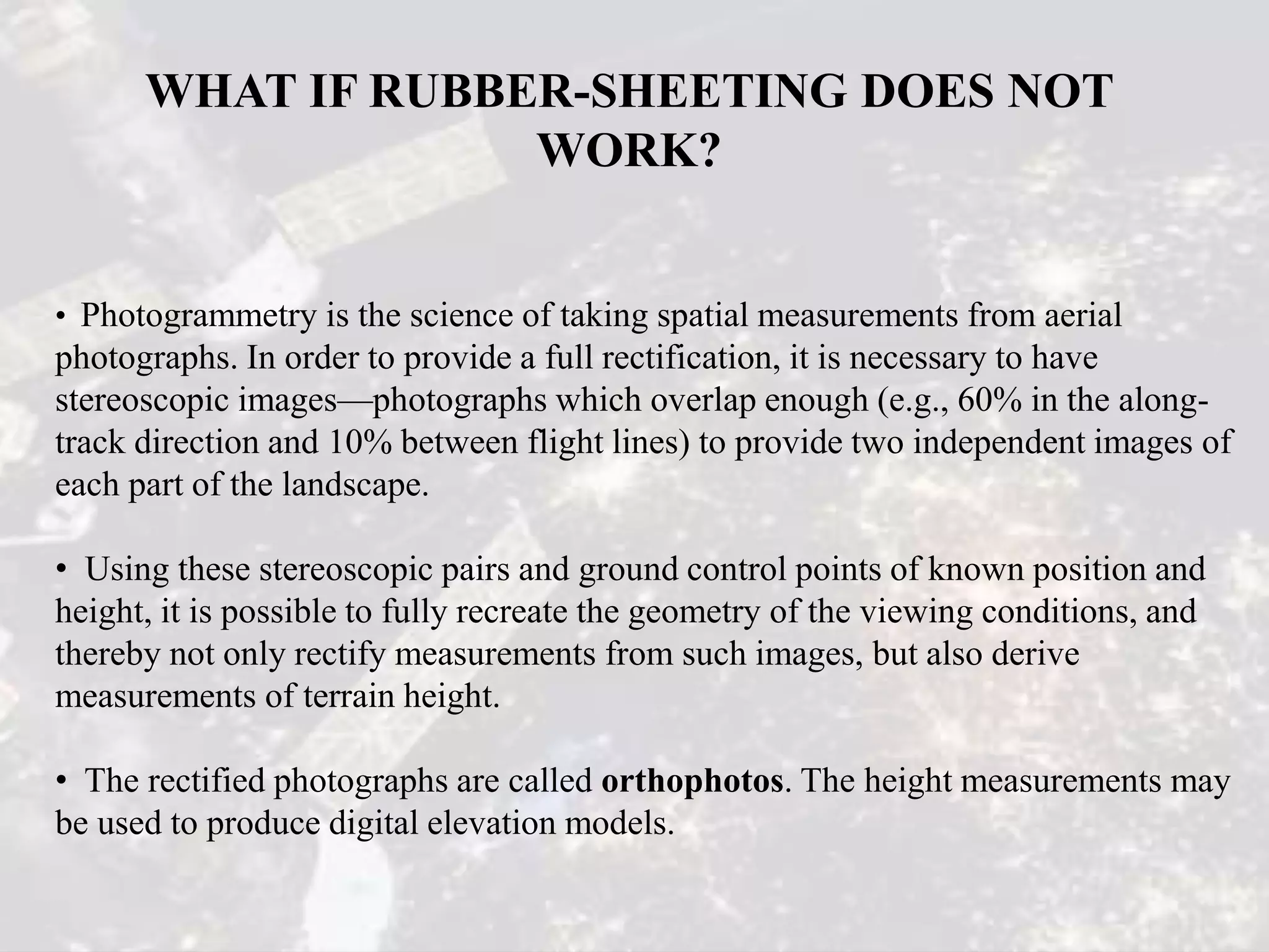 WHAT IF RUBBER-SHEETING DOES NOT
WORK?
• Photogrammetry is the science of taking spatial measurements from aerial
photographs. In order to provide a full rectification, it is necessary to have
stereoscopic images—photographs which overlap enough (e.g., 60% in the along-
track direction and 10% between flight lines) to provide two independent images of
each part of the landscape.
• Using these stereoscopic pairs and ground control points of known position and
height, it is possible to fully recreate the geometry of the viewing conditions, and
thereby not only rectify measurements from such images, but also derive
measurements of terrain height.
• The rectified photographs are called orthophotos. The height measurements may
be used to produce digital elevation models.
 