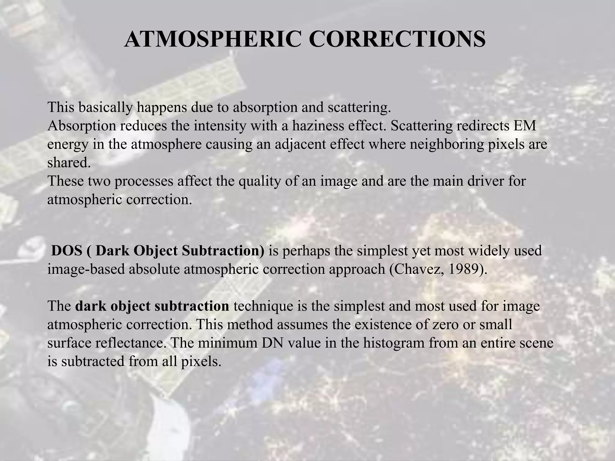 ATMOSPHERIC CORRECTIONS
This basically happens due to absorption and scattering.
Absorption reduces the intensity with a haziness effect. Scattering redirects EM
energy in the atmosphere causing an adjacent effect where neighboring pixels are
shared.
These two processes affect the quality of an image and are the main driver for
atmospheric correction.
DOS ( Dark Object Subtraction) is perhaps the simplest yet most widely used
image-based absolute atmospheric correction approach (Chavez, 1989).
The dark object subtraction technique is the simplest and most used for image
atmospheric correction. This method assumes the existence of zero or small
surface reflectance. The minimum DN value in the histogram from an entire scene
is subtracted from all pixels.
 