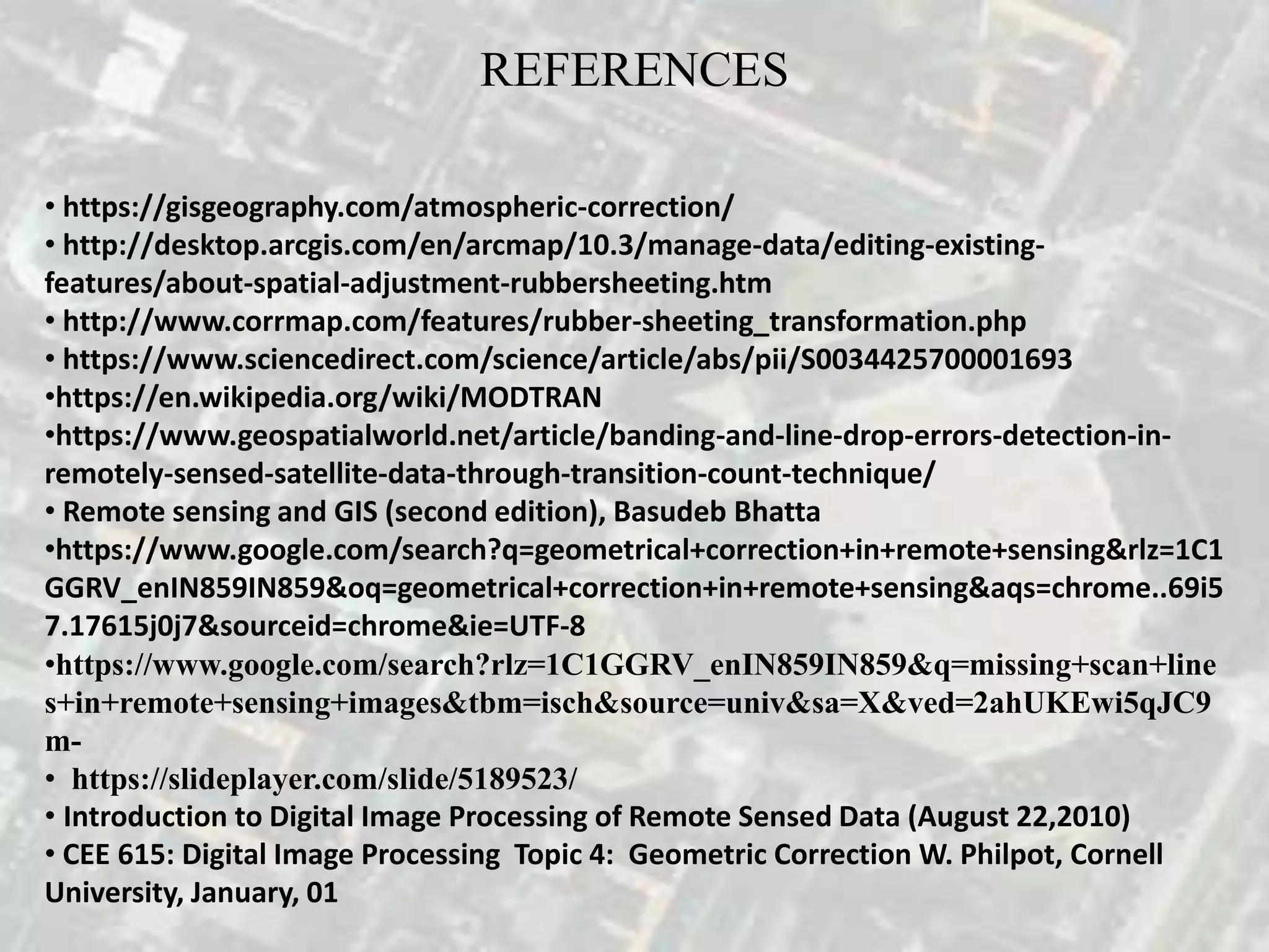 REFERENCES
• https://gisgeography.com/atmospheric-correction/
• http://desktop.arcgis.com/en/arcmap/10.3/manage-data/editing-existing-
features/about-spatial-adjustment-rubbersheeting.htm
• http://www.corrmap.com/features/rubber-sheeting_transformation.php
• https://www.sciencedirect.com/science/article/abs/pii/S0034425700001693
•https://en.wikipedia.org/wiki/MODTRAN
•https://www.geospatialworld.net/article/banding-and-line-drop-errors-detection-in-
remotely-sensed-satellite-data-through-transition-count-technique/
• Remote sensing and GIS (second edition), Basudeb Bhatta
•https://www.google.com/search?q=geometrical+correction+in+remote+sensing&rlz=1C1
GGRV_enIN859IN859&oq=geometrical+correction+in+remote+sensing&aqs=chrome..69i5
7.17615j0j7&sourceid=chrome&ie=UTF-8
•https://www.google.com/search?rlz=1C1GGRV_enIN859IN859&q=missing+scan+line
s+in+remote+sensing+images&tbm=isch&source=univ&sa=X&ved=2ahUKEwi5qJC9
m-
• https://slideplayer.com/slide/5189523/
• Introduction to Digital Image Processing of Remote Sensed Data (August 22,2010)
• CEE 615: Digital Image Processing Topic 4: Geometric Correction W. Philpot, Cornell
University, January, 01
 