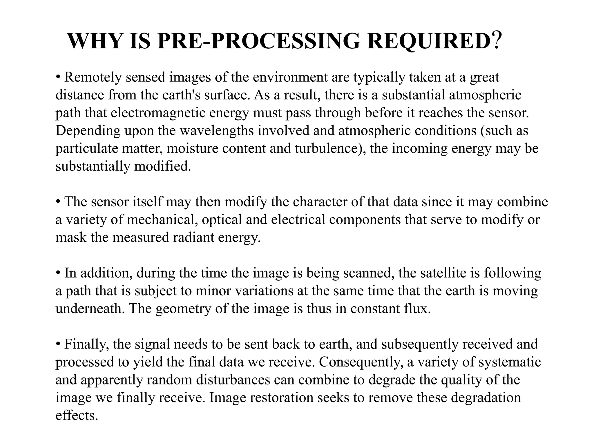 • Remotely sensed images of the environment are typically taken at a great
distance from the earth's surface. As a result, there is a substantial atmospheric
path that electromagnetic energy must pass through before it reaches the sensor.
Depending upon the wavelengths involved and atmospheric conditions (such as
particulate matter, moisture content and turbulence), the incoming energy may be
substantially modified.
• The sensor itself may then modify the character of that data since it may combine
a variety of mechanical, optical and electrical components that serve to modify or
mask the measured radiant energy.
• In addition, during the time the image is being scanned, the satellite is following
a path that is subject to minor variations at the same time that the earth is moving
underneath. The geometry of the image is thus in constant flux.
• Finally, the signal needs to be sent back to earth, and subsequently received and
processed to yield the final data we receive. Consequently, a variety of systematic
and apparently random disturbances can combine to degrade the quality of the
image we finally receive. Image restoration seeks to remove these degradation
effects.
WHY IS PRE-PROCESSING REQUIRED?
 