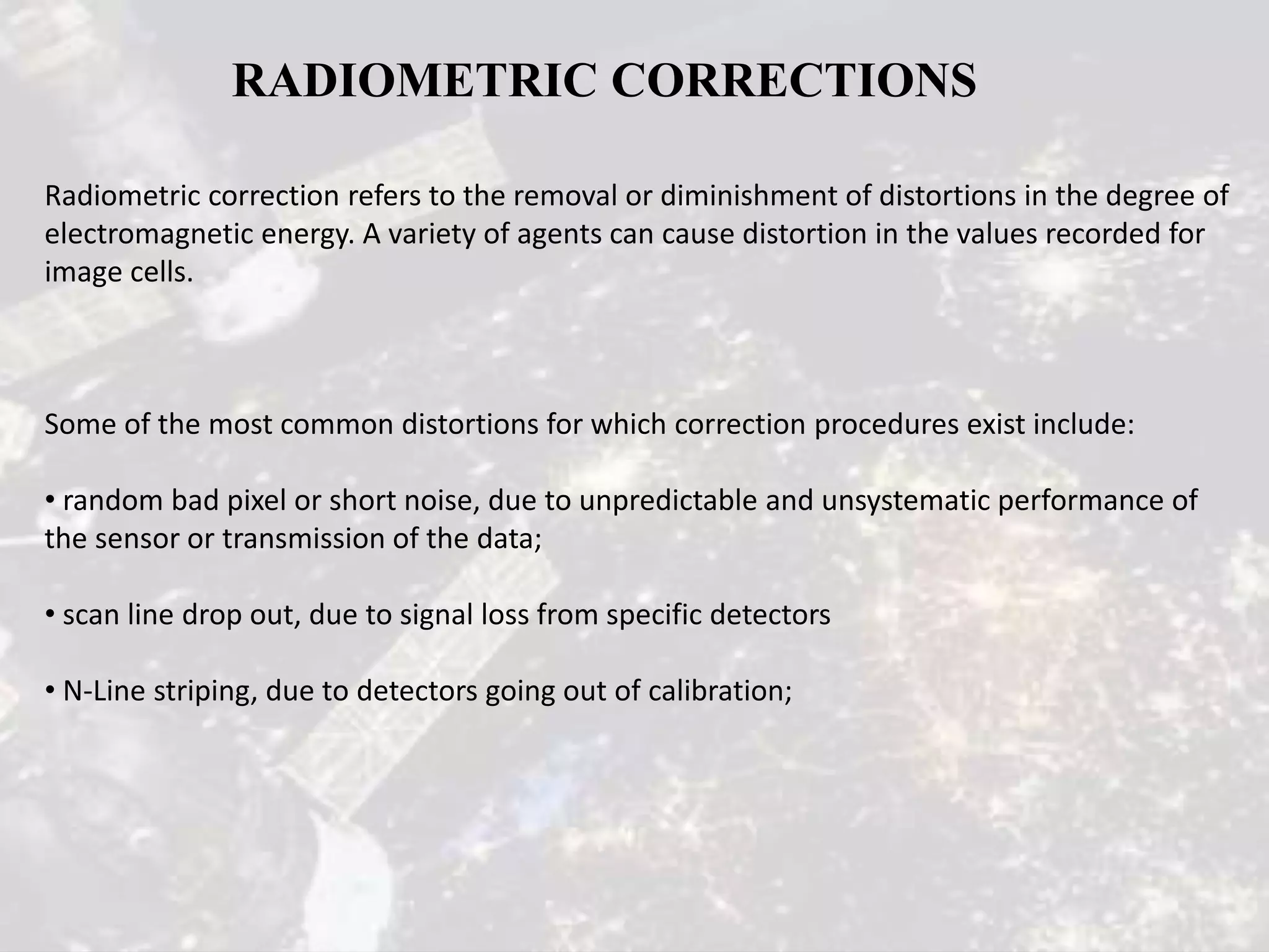 Radiometric correction refers to the removal or diminishment of distortions in the degree of
electromagnetic energy. A variety of agents can cause distortion in the values recorded for
image cells.
Some of the most common distortions for which correction procedures exist include:
• random bad pixel or short noise, due to unpredictable and unsystematic performance of
the sensor or transmission of the data;
• scan line drop out, due to signal loss from specific detectors
• N-Line striping, due to detectors going out of calibration;
RADIOMETRIC CORRECTIONS
 