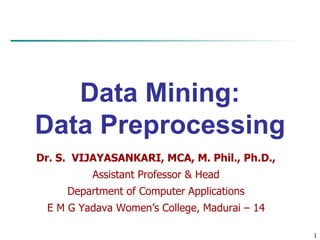 1
Data Mining:
Data Preprocessing
Dr. S. VIJAYASANKARI, MCA, M. Phil., Ph.D.,
Assistant Professor & Head
Department of Computer Applications
E M G Yadava Women’s College, Madurai – 14
 