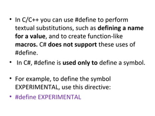 • In C/C++ you can use #define to perform
textual substitutions, such as defining a name
for a value, and to create function-like
macros. C# does not support these uses of
#define.
• In C#, #define is used only to define a symbol.
• For example, to define the symbol
EXPERIMENTAL, use this directive:
• #define EXPERIMENTAL

 