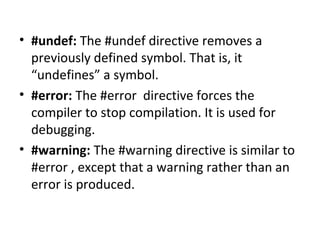 • #undef: The #undef directive removes a
previously defined symbol. That is, it
“undefines” a symbol.
• #error: The #error directive forces the
compiler to stop compilation. It is used for
debugging.
• #warning: The #warning directive is similar to
#error , except that a warning rather than an
error is produced.

 