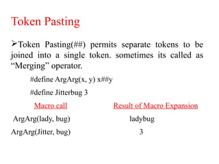 Token Pasting
Token Pasting(##) permits separate tokens to be
joined into a single token. sometimes its called as
“Merging” operator.
#define ArgArg(x, y) x##y
#define Jitterbug 3
     Macro call Result of Macro Expansion
ArgArg(lady, bug) ladybug
ArgArg(Jitter, bug) 3
 