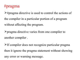 #pragma
#pragma directive is used to control the actions of
the compiler in a particular portion of a program
without affecting the program.
pragma directive varies from one compiler to
another compiler .
If compiler does not recognize particular pragma
then it ignore the pragma statement without showing
any error or warning message.
 