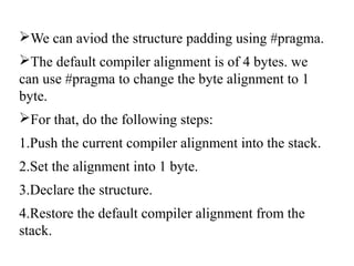 We can aviod the structure padding using #pragma.
The default compiler alignment is of 4 bytes. we
can use #pragma to change the byte alignment to 1
byte.
For that, do the following steps:
1.Push the current compiler alignment into the stack.
2.Set the alignment into 1 byte.
3.Declare the structure.
4.Restore the default compiler alignment from the
stack.
 