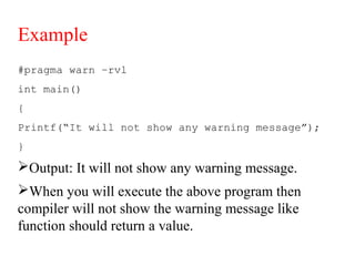 Example
#pragma warn –rvl
int main()
{
Printf(“It will not show any warning message”);
}
Output: It will not show any warning message.
When you will execute the above program then
compiler will not show the warning message like
function should return a value.
 