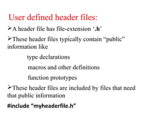 User defined header files:
A header file has file-extension ‘.h’
These header files typically contain “public”
information like
type declarations
macros and other definitions
function prototypes
These header files are included by files that need
that public information
#include “myheaderfile.h”
 