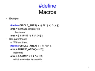 #define
Macros
• Example
#define CIRCLE_AREA( x ) ( PI * ( x ) * ( x ) )
area = CIRCLE_AREA( 4 );
becomes
area = ( 3.14159 * ( 4 ) * ( 4 ) );
• Use parentheses
– Without them,
#define CIRCLE_AREA( x ) PI * x * x
area = CIRCLE_AREA( c + 2 );
becomes
area = 3.14159 * c + 2 * c + 2;
which evaluates incorrectly
10
 