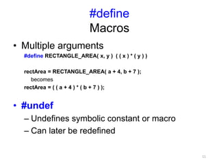 #define
Macros
• Multiple arguments
#define RECTANGLE_AREA( x, y ) ( ( x ) * ( y ) )
rectArea = RECTANGLE_AREA( a + 4, b + 7 );
becomes
rectArea = ( ( a + 4 ) * ( b + 7 ) );
• #undef
– Undefines symbolic constant or macro
– Can later be redefined
11
 